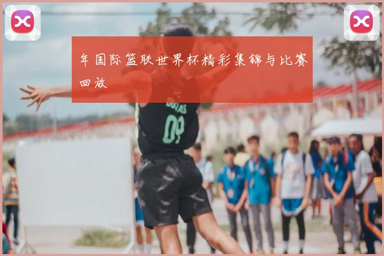 年国际篮联世界杯精彩集锦与比赛回放