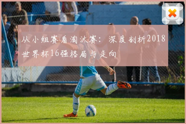 从小组赛看淘汰赛:深度剖析2018世界杯16强格局与走向