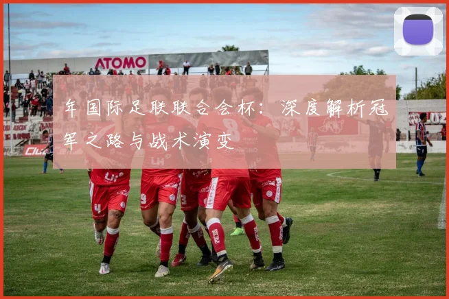 年国际足联联合会杯：深度解析冠军之路与战术演变