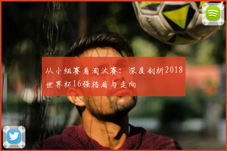 从小组赛看淘汰赛:深度剖析2018世界杯16强格局与走向