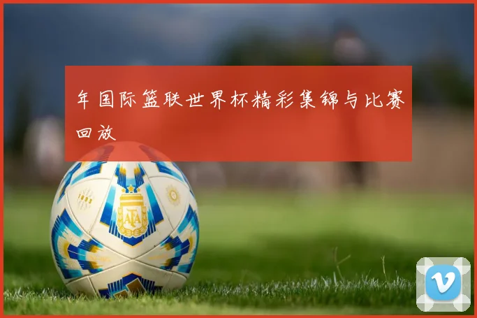 年国际篮联世界杯精彩集锦与比赛回放