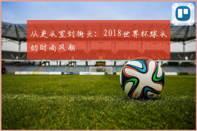 从更衣室到街头：2018世界杯球衣的时尚风潮