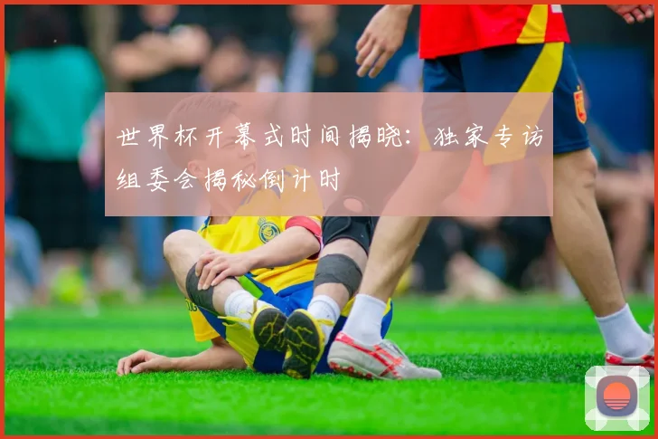 世界杯开幕式时间揭晓：独家专访组委会揭秘倒计时