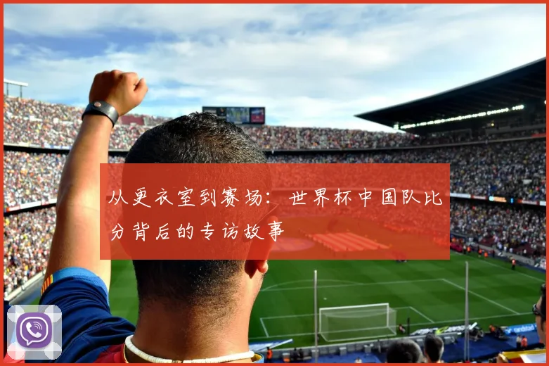 从更衣室到赛场：世界杯中国队比分背后的专访故事